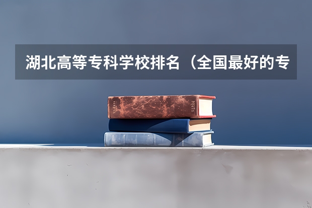 湖北高等专科学校排名（全国最好的专科学校公办排名）