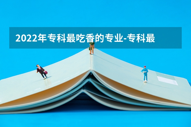 2022年专科最吃香的专业-专科最好就业的十大专业（专科十大最好专业）