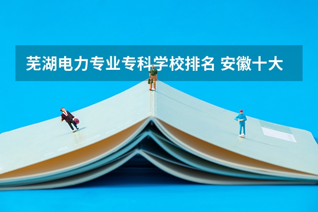 芜湖电力专业专科学校排名 安徽十大专科学校排名