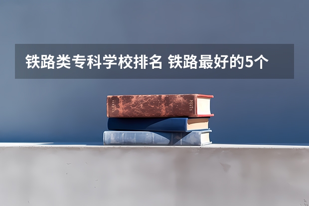 铁路类专科学校排名 铁路最好的5个专科学校