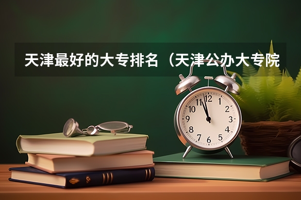 天津最好的大专排名（天津公办大专院校排名）