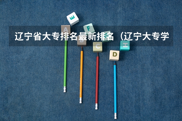 辽宁省大专排名最新排名（辽宁大专学校排行榜）
