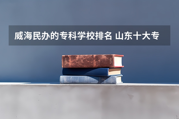 威海民办的专科学校排名 山东十大专科学校排名