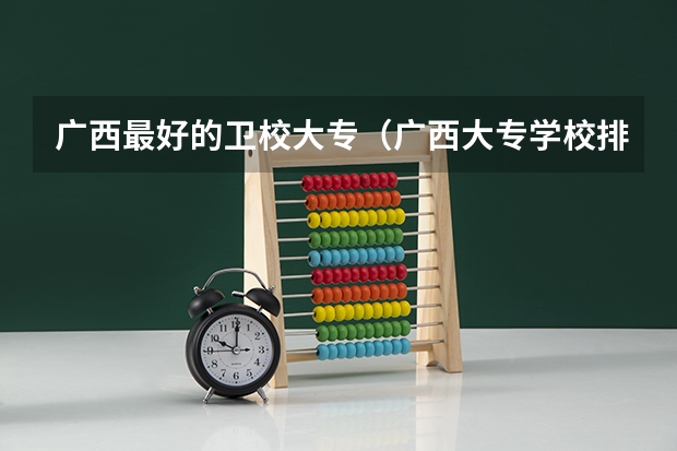 广西最好的卫校大专（广西大专学校排名）