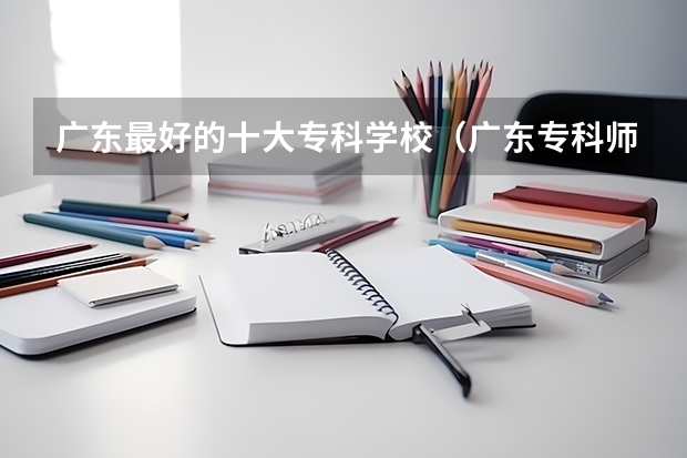 广东最好的十大专科学校（广东专科师范类学校排名）