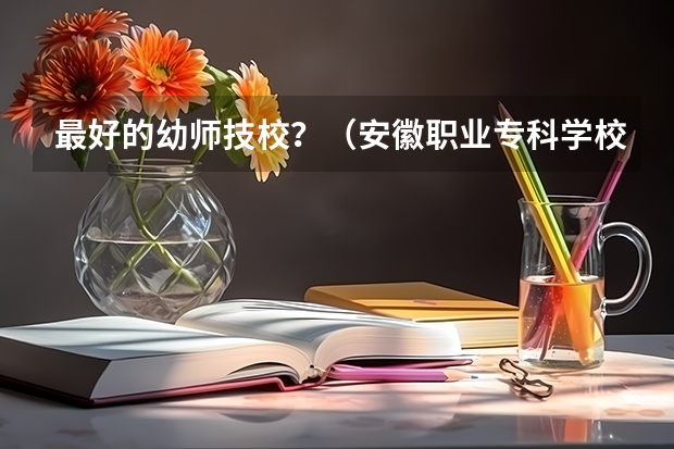 最好的幼师技校？（安徽职业专科学校排名）