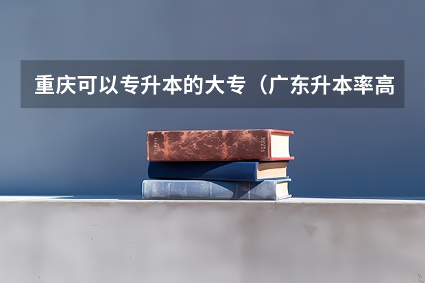 重庆可以专升本的大专（广东升本率高的专科学校排名）