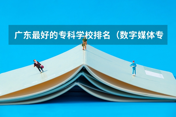 广东最好的专科学校排名（数字媒体专业大专学校排名）