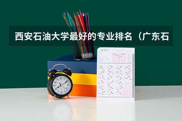 西安石油大学最好的专业排名（广东石油化工学院专业排名）