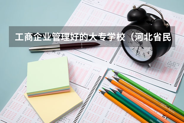 工商企业管理好的大专学校（河北省民办专科学校排名）
