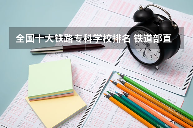 全国十大铁路专科学校排名 铁道部直属铁路专科院校排名