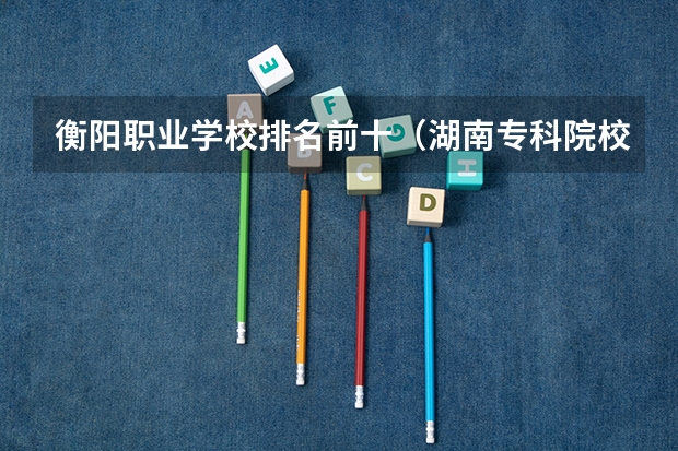 衡阳职业学校排名前十（湖南专科院校排行榜）