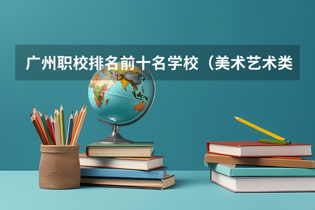 广州职校排名前十名学校（美术艺术类大专学校排名）