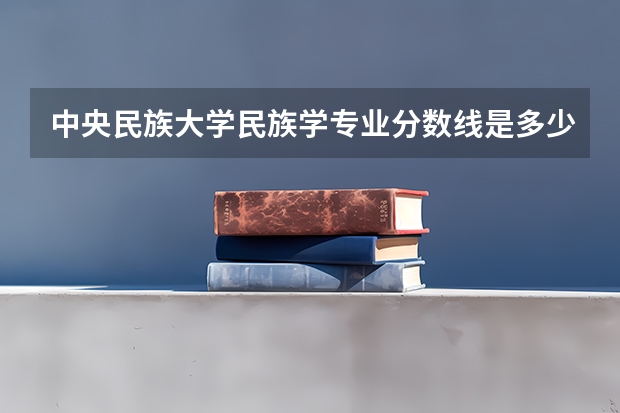 中央民族大学民族学专业分数线是多少(历年分数线汇总)