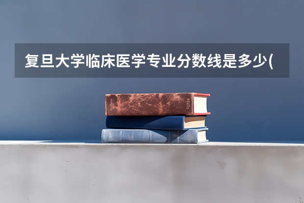复旦大学临床医学专业分数线是多少(历年分数线汇总)