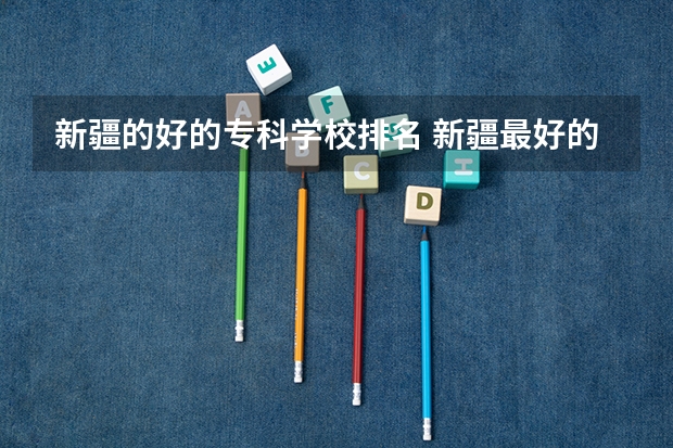 新疆的好的专科学校排名 新疆最好的专科学校