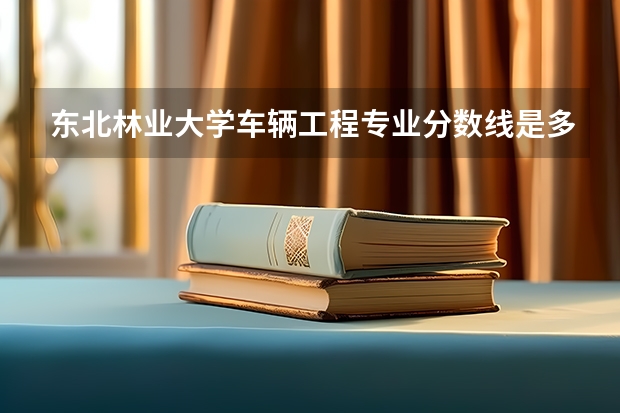 东北林业大学车辆工程专业分数线是多少(历年分数线汇总)