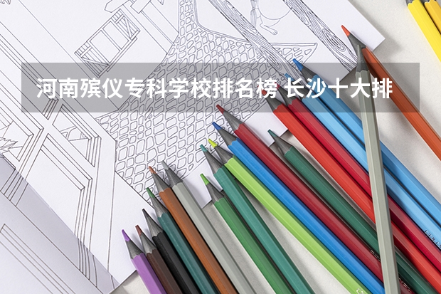 河南殡仪专科学校排名榜 长沙十大排名职业学校?