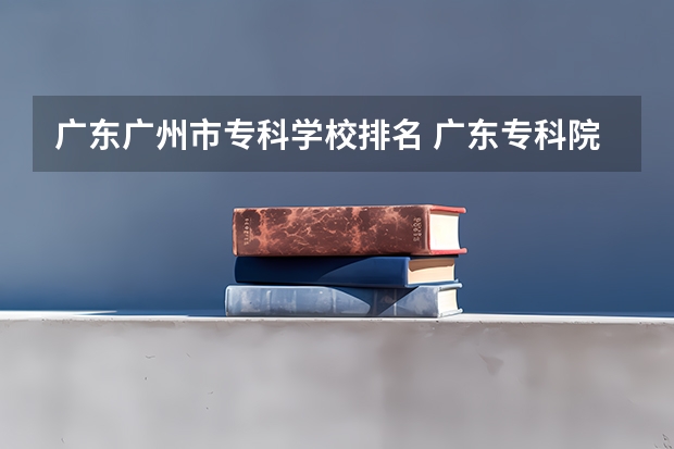 广东广州市专科学校排名 广东专科院校排行