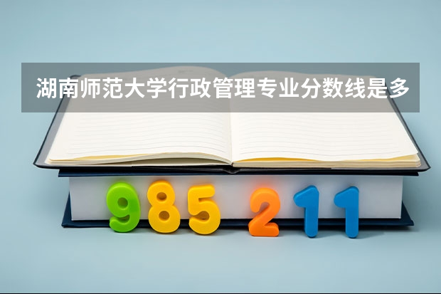 湖南师范大学行政管理专业分数线是多少(历年分数线汇总)