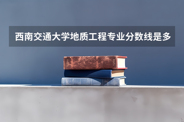 西南交通大学地质工程专业分数线是多少(历年分数线汇总)