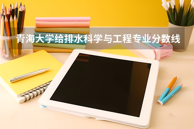 青海大学给排水科学与工程专业分数线是多少(历年分数线汇总)