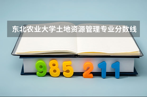 东北农业大学土地资源管理专业分数线是多少(历年分数线汇总)