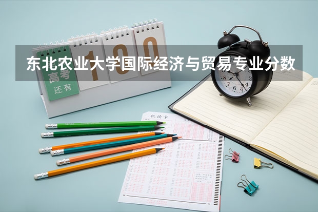 东北农业大学国际经济与贸易专业分数线是多少(历年分数线汇总)
