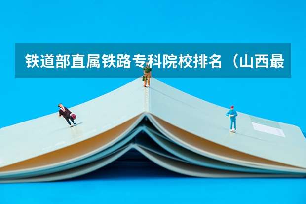 铁道部直属铁路专科院校排名（山西最好的铁路专科学校）