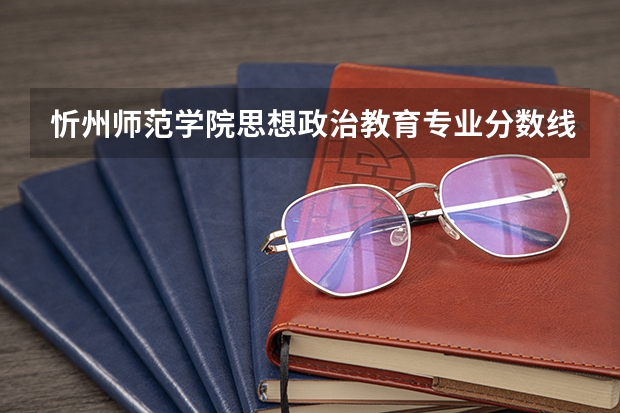 忻州师范学院思想政治教育专业分数线是多少(历年分数线汇总)