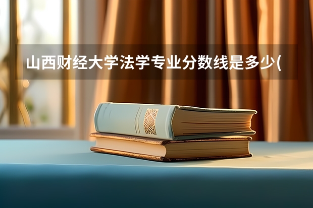 山西财经大学法学专业分数线是多少(历年分数线汇总)