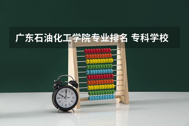 广东石油化工学院专业排名 专科学校排名榜全国