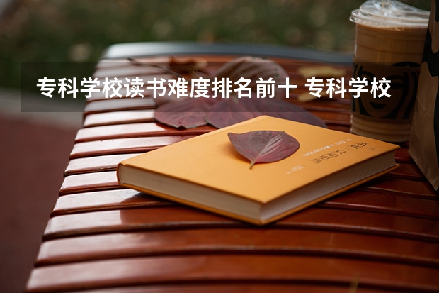 专科学校读书难度排名前十 专科学校排名及分数线