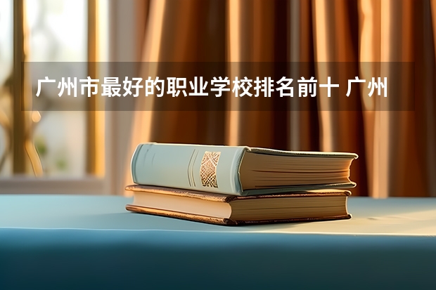 广州市最好的职业学校排名前十 广州职校排名前十名学校
