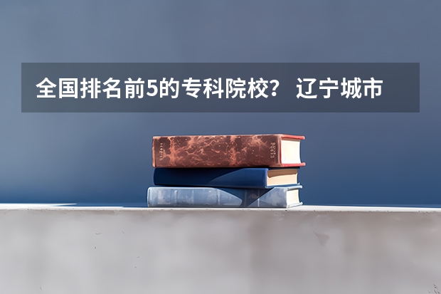 全国排名前5的专科院校？ 辽宁城市建设职业技术学院地址