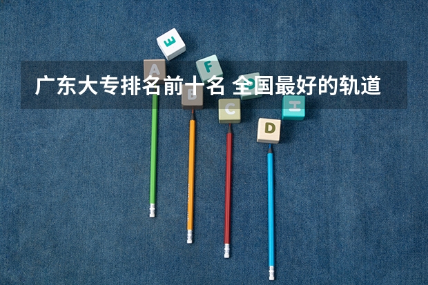 广东大专排名前十名 全国最好的轨道交通学校排名