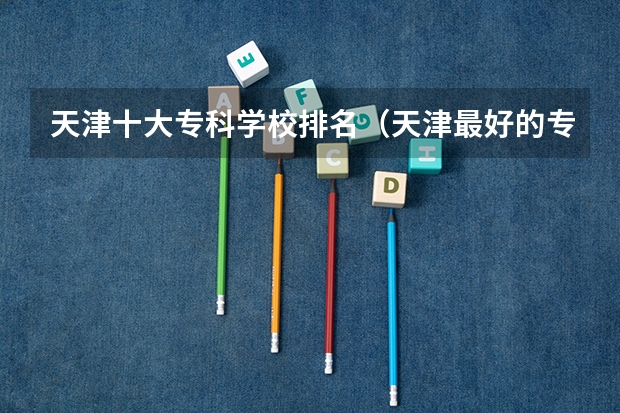 天津十大专科学校排名（天津最好的专科学校排名）