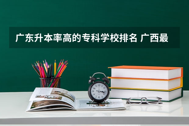 广东升本率高的专科学校排名 广西最好十大专科学校