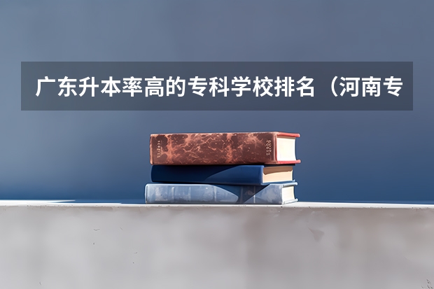 广东升本率高的专科学校排名（河南专科专升本率排行榜）