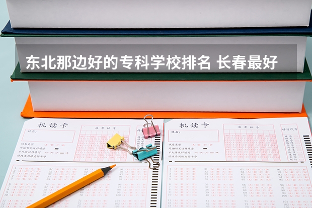 东北那边好的专科学校排名 长春最好的专科学校