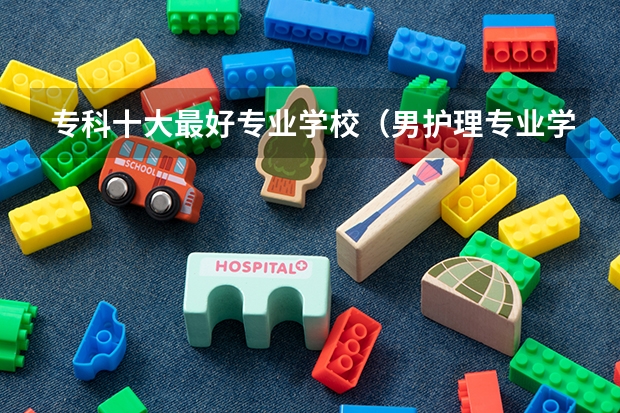 专科十大最好专业学校（男护理专业学校排名）