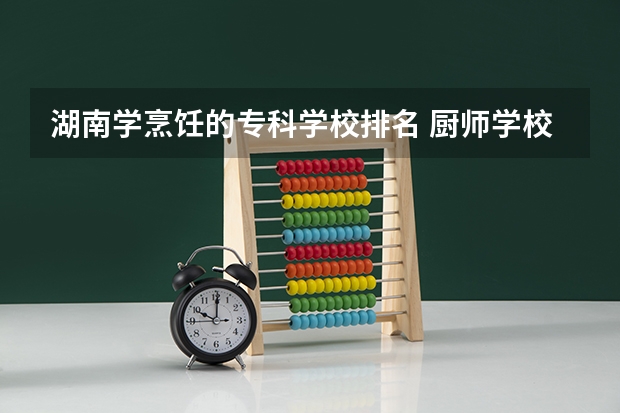 湖南学烹饪的专科学校排名 厨师学校全国排行榜