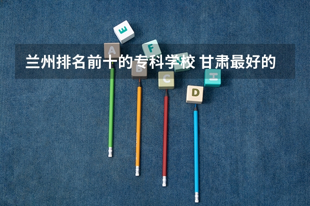 兰州排名前十的专科学校 甘肃最好的十大专科院校