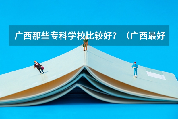 广西那些专科学校比较好？（广西最好十大专科学校）
