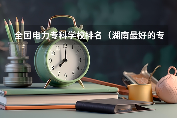 全国电力专科学校排名(湖南最好的专科学校)