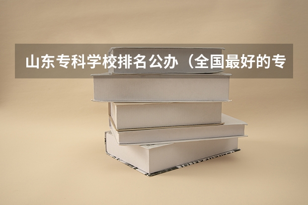 山东专科学校排名公办（全国最好的专科学校公办排名）