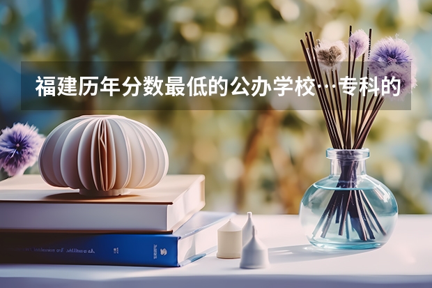 福建历年分数最低的公办学校…专科的… 福建省专科学校排名