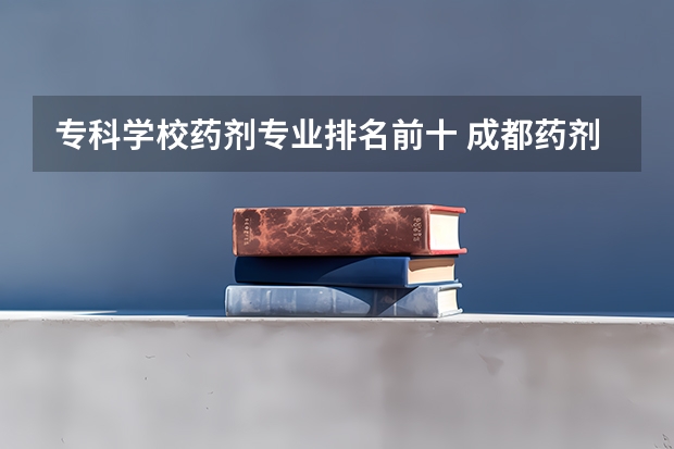 专科学校药剂专业排名前十 成都药剂专业好点的大专学校