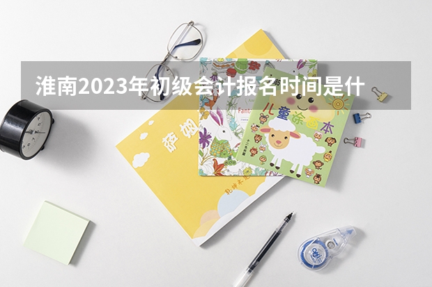 淮南2023年初级会计报名时间是什么时候？报名条件是什么？