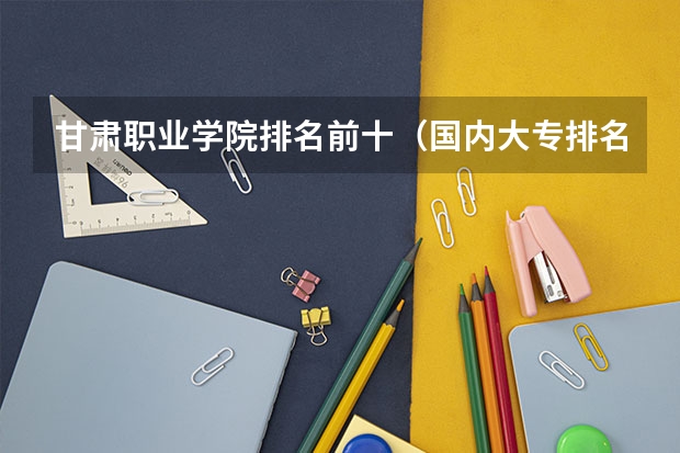 甘肃职业学院排名前十（国内大专排名前十位的院校）